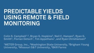 PREDICTABLE YIELDS
USING REMOTE & FIELD
MONITORING
Colin S. Campbell1,2, Bryan G. Hopkins3, Neil C. Hansen3, Ryan G.
Smith4, Florian Detsch1, Tim Appelhans1, and Ryan Christiansen5
1METER Group, Inc., 2Washington State University, 3Brigham Young
University, 4Missouri S&T University, 5BKR Farms
 
