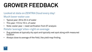 GROWER FEEDBACK
Looked at data on ZENTRA Cloud every day!
Much lower water use
• Typical year: 20 to 25 in of water
• This year: 17.5 to 19 in. of water
• Note: cooler year – need verification from ET analysis
Potato ‘average’ sites–right on average
• Dug potatoes at typically dry spot and typically wet spot along with measured
location
• Always close to average of the field, like yield map finding
 