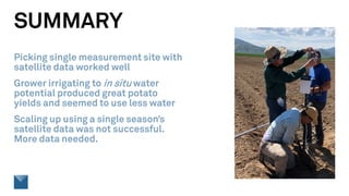 SUMMARY
Picking single measurement site with
satellite data worked well
Grower irrigating to in situ water
potential produced great potato
yields and seemed to use less water
Scaling up using a single season’s
satellite data was not successful.
More data needed.
 