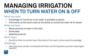 MANAGING IRRIGATION
WHEN TO TURN WATER ON & OFF
What we need
• Knowledge of if and how much water is available to plants
• Information at the same scale as the ability to control the water (# of valves)
What we have
• Measurements of water in the field
• Drone data
• Satellite products
Next steps
• Combine them to extract key information from each, drive overall knowledge
Challenge
• How are these scales connected and does combining them provide meaningful
results?
 