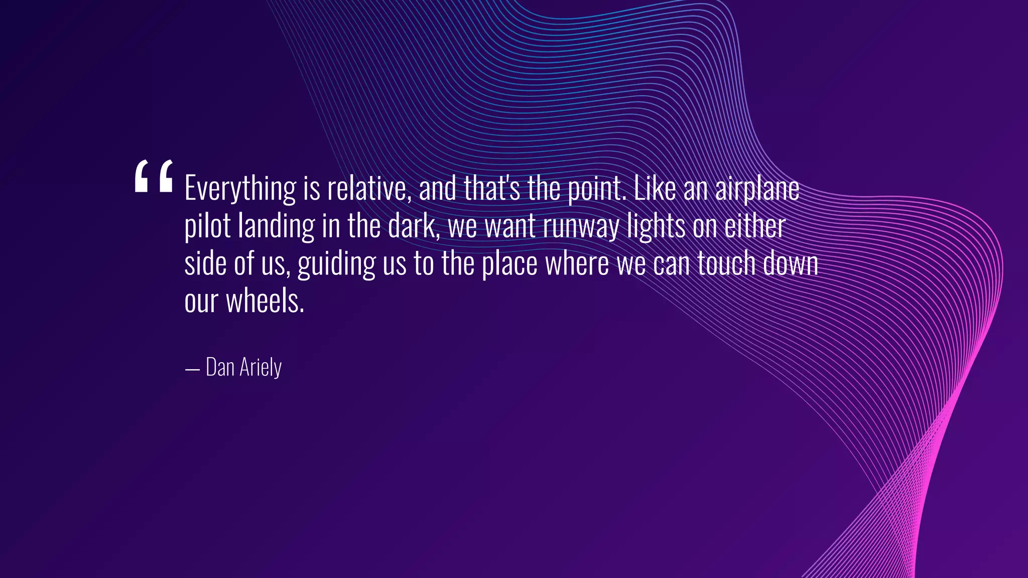 Everything is relative, and that's the point. Like an airplane
pilot landing in the dark, we want runway lights on either
side of us, guiding us to the place where we can touch down
our wheels.
— Dan Ariely
‘‘
 