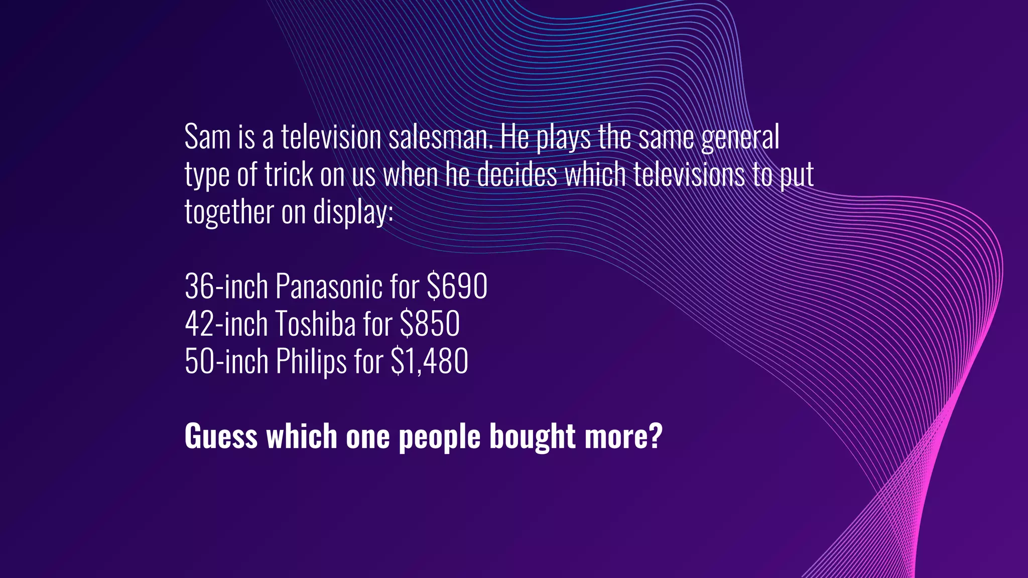 Sam is a television salesman. He plays the same general
type of trick on us when he decides which televisions to put
together on display:
36-inch Panasonic for $690
42-inch Toshiba for $850
50-inch Philips for $1,480
Guess which one people bought more?
 