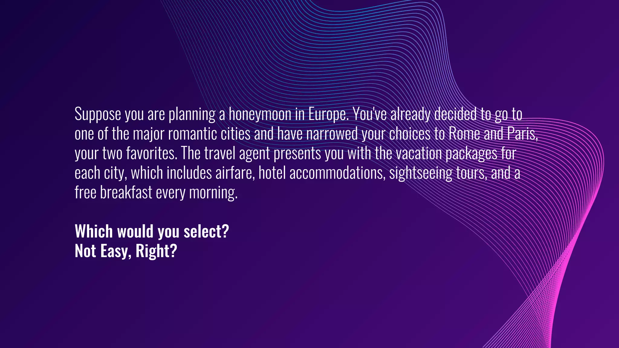 Suppose you are planning a honeymoon in Europe. You've already decided to go to
one of the major romantic cities and have narrowed your choices to Rome and Paris,
your two favorites. The travel agent presents you with the vacation packages for
each city, which includes airfare, hotel accommodations, sightseeing tours, and a
free breakfast every morning.
Which would you select?
Not Easy, Right?
 