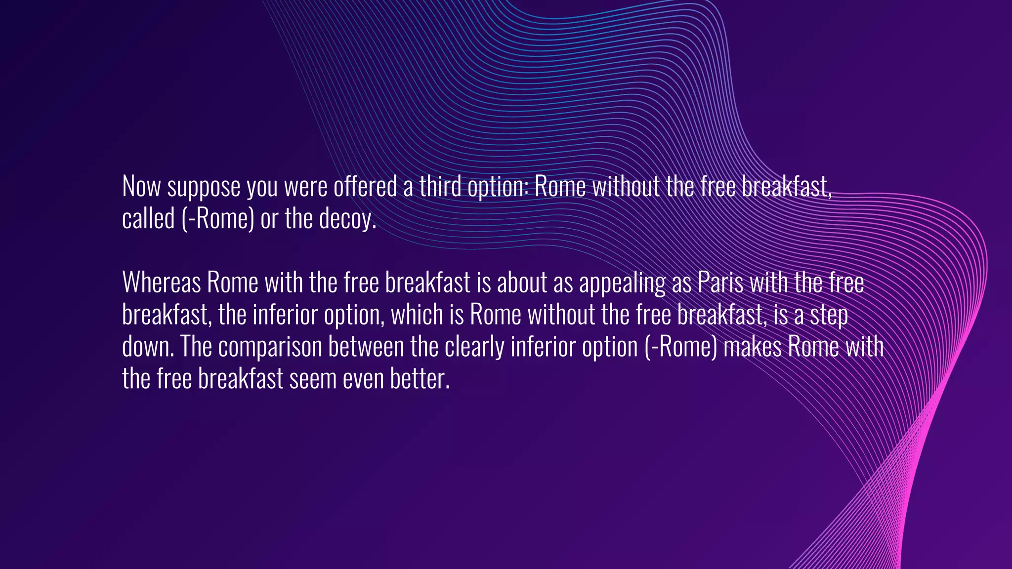 Now suppose you were offered a third option: Rome without the free breakfast,
called (-Rome) or the decoy.
Whereas Rome with the free breakfast is about as appealing as Paris with the free
breakfast, the inferior option, which is Rome without the free breakfast, is a step
down. The comparison between the clearly inferior option (-Rome) makes Rome with
the free breakfast seem even better.
 