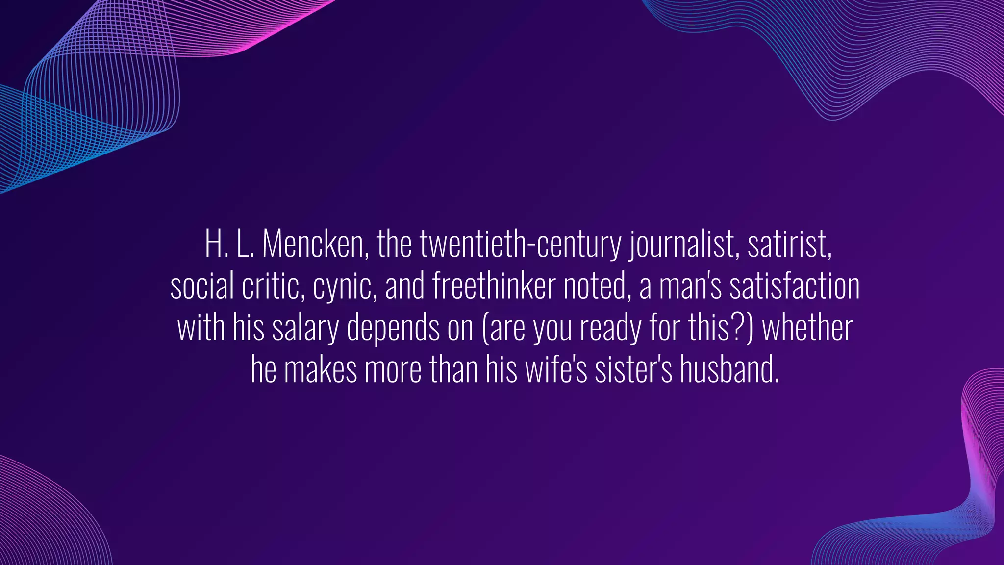 H. L. Mencken, the twentieth-century journalist, satirist,
social critic, cynic, and freethinker noted, a man's satisfaction
with his salary depends on (are you ready for this?) whether
he makes more than his wife's sister's husband.
 