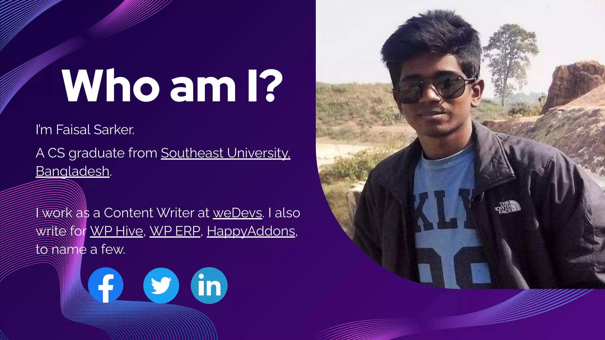 Who am I?
I’m Faisal Sarker.
A CS graduate from Southeast University,
Bangladesh.
I work as a Content Writer at weDevs. I also
write for WP Hive, WP ERP, HappyAddons,
to name a few.
 