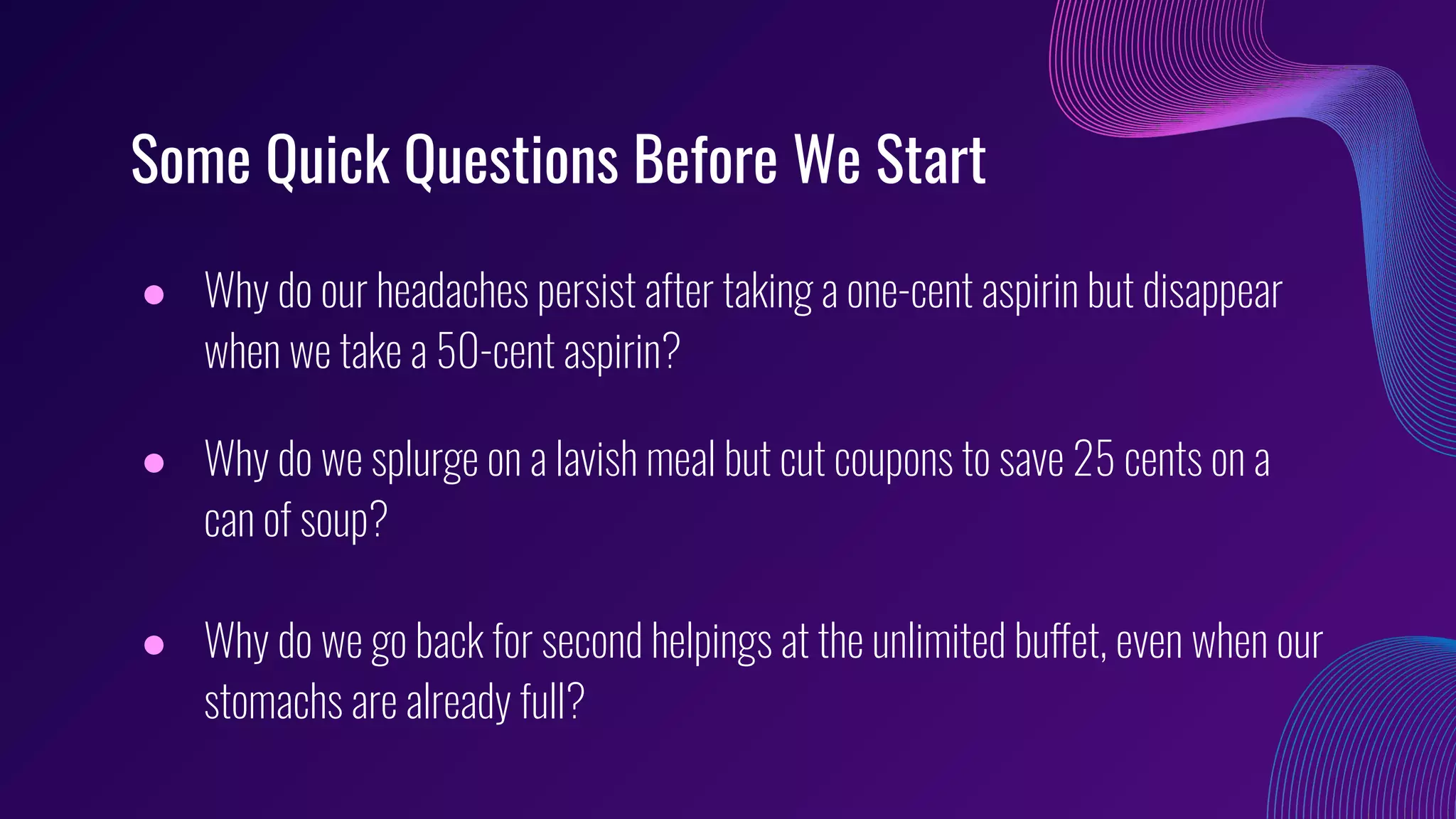 Some Quick Questions Before We Start
● Why do our headaches persist after taking a one-cent aspirin but disappear
when we take a 50-cent aspirin?
● Why do we splurge on a lavish meal but cut coupons to save 25 cents on a
can of soup?
● Why do we go back for second helpings at the unlimited buffet, even when our
stomachs are already full?
 