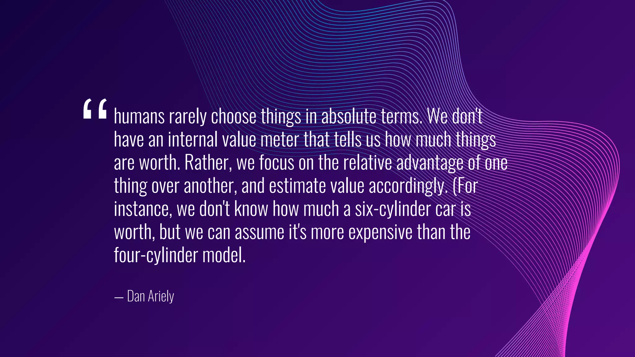 humans rarely choose things in absolute terms. We don't
have an internal value meter that tells us how much things
are worth. Rather, we focus on the relative advantage of one
thing over another, and estimate value accordingly. (For
instance, we don't know how much a six-cylinder car is
worth, but we can assume it's more expensive than the
four-cylinder model.
— Dan Ariely
‘‘
 