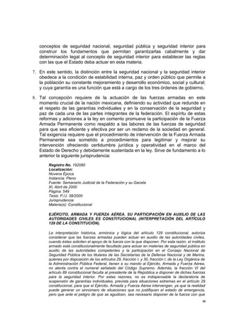 conceptos de seguridad nacional, seguridad pública y seguridad interior para
   construir los fundamentos que permitan garantizarlas cabalmente y dar
   determinación legal al concepto de seguridad interior para establecer las reglas
   con las que el Estado deba actuar en esta materia.

7. En este sentido, la distinción entre la seguridad nacional y la seguridad interior
   obedece a la condición de estabilidad interna, paz y orden público que permite a
   la población su constante mejoramiento y desarrollo económico, social y cultural;
   y cuya garantía es una función que está a cargo de los tres órdenes de gobierno.

8. Tal concepción requiere de la actuación de las fuerzas armadas en este
   momento crucial de la nación mexicana, definiendo su actividad que redunde en
   el respeto de las garantías individuales y en la conservación de la seguridad y
   paz de cada una de las partes integrantes de la federación. El espíritu de estas
   reformas y adiciones a la ley en comento promueve la participación de la Fuerza
   Armada Permanente como respaldo a las labores de las fuerzas de seguridad
   para que sea eficiente y efectiva por ser un reclamo de la sociedad en general.
   Tal exigencia requiere que el procedimiento de intervención de la Fuerza Armada
   Permanente sea sometido a procedimientos para legitimar y mejorar su
   intervención ofreciendo certidumbre jurídica y operatividad en el marco del
   Estado de Derecho y debidamente sustentada en la ley. Sirve de fundamento a lo
   anterior la siguiente jurisprudencia:
       Registro No. 192080
       Localización:
       Novena Época
       Instancia: Pleno
       Fuente: Semanario Judicial de la Federación y su Gaceta
       XI, Abril de 2000
       Página: 549
       Tesis: P./J. 38/2000
       Jurisprudencia
       Materia(s): Constitucional

       EJÉRCITO, ARMADA Y FUERZA AÉREA. SU PARTICIPACIÓN EN AUXILIO DE LAS
       AUTORIDADES CIVILES ES CONSTITUCIONAL (INTERPRETACIÓN DEL ARTÍCULO
       129 DE LA CONSTITUCIÓN).

       La interpretación histórica, armónica y lógica del artículo 129 constitucional, autoriza
       considerar que las fuerzas armadas pueden actuar en auxilio de las autoridades civiles,
       cuando éstas soliciten el apoyo de la fuerza con la que disponen. Por esta razón, el instituto
       armado está constitucionalmente facultado para actuar en materias de seguridad pública en
       auxilio de las autoridades competentes y la participación en el Consejo Nacional de
       Seguridad Pública de los titulares de las Secretarías de la Defensa Nacional y de Marina,
       quienes por disposición de los artículos 29, fracción I, y 30, fracción I, de la Ley Orgánica de
       la Administración Pública Federal, tienen a su mando al Ejército, Armada y Fuerza Aérea,
       no atenta contra el numeral señalado del Código Supremo. Además, la fracción VI del
       artículo 89 constitucional faculta al presidente de la República a disponer de dichas fuerzas
       para la seguridad interior. Por estas razones, no es indispensable la declaratoria de
       suspensión de garantías individuales, prevista para situaciones extremas en el artículo 29
       constitucional, para que el Ejército, Armada y Fuerza Aérea intervengan, ya que la realidad
       puede generar un sinnúmero de situaciones que no justifiquen el estado de emergencia,
       pero que ante el peligro de que se agudicen, sea necesario disponer de la fuerza con que
                                                                                                     10
 