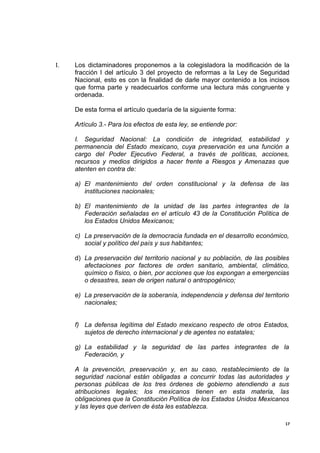 I.   Los dictaminadores proponemos a la colegisladora la modificación de la
     fracción I del artículo 3 del proyecto de reformas a la Ley de Seguridad
     Nacional, esto es con la finalidad de darle mayor contenido a los incisos
     que forma parte y readecuarlos conforme una lectura más congruente y
     ordenada.

     De esta forma el artículo quedaría de la siguiente forma:

     Artículo 3.- Para los efectos de esta ley, se entiende por:

     I. Seguridad Nacional: La condición de integridad, estabilidad y
     permanencia del Estado mexicano, cuya preservación es una función a
     cargo del Poder Ejecutivo Federal, a través de políticas, acciones,
     recursos y medios dirigidos a hacer frente a Riesgos y Amenazas que
     atenten en contra de:

     a) El mantenimiento del orden constitucional y la defensa de las
        instituciones nacionales;

     b) El mantenimiento de la unidad de las partes integrantes de la
        Federación señaladas en el artículo 43 de la Constitución Política de
        los Estados Unidos Mexicanos;

     c) La preservación de la democracia fundada en el desarrollo económico,
        social y político del país y sus habitantes;

     d) La preservación del territorio nacional y su población, de las posibles
        afectaciones por factores de orden sanitario, ambiental, climático,
        químico o físico, o bien, por acciones que los expongan a emergencias
        o desastres, sean de origen natural o antropogénico;

     e) La preservación de la soberanía, independencia y defensa del territorio
        nacionales;


     f) La defensa legítima del Estado mexicano respecto de otros Estados,
        sujetos de derecho internacional y de agentes no estatales;

     g) La estabilidad y la seguridad de las partes integrantes de la
        Federación, y

     A la prevención, preservación y, en su caso, restablecimiento de la
     seguridad nacional están obligadas a concurrir todas las autoridades y
     personas públicas de los tres órdenes de gobierno atendiendo a sus
     atribuciones legales; los mexicanos tienen en esta materia, las
     obligaciones que la Constitución Política de los Estados Unidos Mexicanos
     y las leyes que deriven de ésta les establezca.

                                                                             17
 