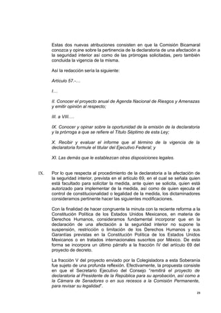 Estas dos nuevas atribuciones consisten en que la Comisión Bicamaral
      conozca y opine sobre la pertinencia de la declaratoria de una afectación a
      la seguridad interior así como de las prórrogas solicitadas, pero también
      concluida la vigencia de la misma.

      Así la redacción sería la siguiente:

      Artículo 57.-…

      I…

      II. Conocer el proyecto anual de Agenda Nacional de Riesgos y Amenazas
      y emitir opinión al respecto;

      III. a VIII.…

      IX. Conocer y opinar sobre la oportunidad de la emisión de la declaratoria
      y la prórroga a que se refiere el Título Séptimo de esta Ley;

      X. Recibir y evaluar el informe que al término de la vigencia de la
      declaratoria formule el titular del Ejecutivo Federal; y

      XI. Las demás que le establezcan otras disposiciones legales.


IX.   Por lo que respecta al procedimiento de la declaratoria a la afectación de
      la seguridad interior, prevista en el artículo 69, en el cual se señala quien
      está facultado para solicitar la medida, ante quien se solicita, quien está
      autorizado para implementar de la medida, así como de quien ejecuta el
      control de constitucionalidad o legalidad de la medida, los dictaminadores
      consideramos pertinente hacer las siguientes modificaciones.

      Con la finalidad de hacer congruente la minuta con la reciente reforma a la
      Constitución Política de los Estados Unidos Mexicanos, en materia de
      Derechos Humanos, consideramos fundamental incorporar que en la
      declaración de una afectación a la seguridad interior no supone la
      suspensión, restricción o limitación de los Derechos Humanos y sus
      Garantías previstas en la Constitución Política de los Estados Unidos
      Mexicanos o en tratados internacionales suscritos por México. De esta
      forma se incorpora un último párrafo a la fracción IV del artículo 69 del
      proyecto de decreto.

      La fracción V del proyecto enviado por la Colegisladora a esta Soberanía
      fue sujeto de una profunda reflexión. Efectivamente, la propuesta consiste
      en que el Secretario Ejecutivo del Consejo “remitirá el proyecto de
      declaratoria al Presidente de la República para su aprobación, así como a
      la Cámara de Senadores o en sus recesos a la Comisión Permanente,
      para revisar su legalidad”.
                                                                                 23
 