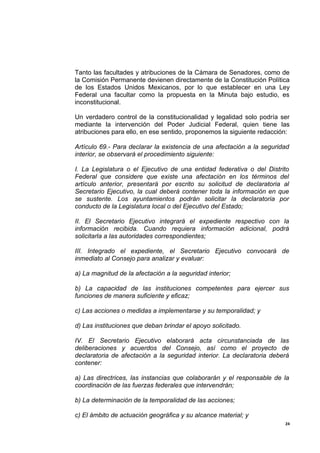 Tanto las facultades y atribuciones de la Cámara de Senadores, como de
la Comisión Permanente devienen directamente de la Constitución Política
de los Estados Unidos Mexicanos, por lo que establecer en una Ley
Federal una facultar como la propuesta en la Minuta bajo estudio, es
inconstitucional.

Un verdadero control de la constitucionalidad y legalidad solo podría ser
mediante la intervención del Poder Judicial Federal, quien tiene las
atribuciones para ello, en ese sentido, proponemos la siguiente redacción:

Artículo 69.- Para declarar la existencia de una afectación a la seguridad
interior, se observará el procedimiento siguiente:

I. La Legislatura o el Ejecutivo de una entidad federativa o del Distrito
Federal que considere que existe una afectación en los términos del
artículo anterior, presentará por escrito su solicitud de declaratoria al
Secretario Ejecutivo, la cual deberá contener toda la información en que
se sustente. Los ayuntamientos podrán solicitar la declaratoria por
conducto de la Legislatura local o del Ejecutivo del Estado;

II. El Secretario Ejecutivo integrará el expediente respectivo con la
información recibida. Cuando requiera información adicional, podrá
solicitarla a las autoridades correspondientes;

III. Integrado el expediente, el Secretario Ejecutivo convocará de
inmediato al Consejo para analizar y evaluar:

a) La magnitud de la afectación a la seguridad interior;

b) La capacidad de las instituciones competentes para ejercer sus
funciones de manera suficiente y eficaz;

c) Las acciones o medidas a implementarse y su temporalidad; y

d) Las instituciones que deban brindar el apoyo solicitado.

IV. El Secretario Ejecutivo elaborará acta circunstanciada de las
deliberaciones y acuerdos del Consejo, así como el proyecto de
declaratoria de afectación a la seguridad interior. La declaratoria deberá
contener:

a) Las directrices, las instancias que colaborarán y el responsable de la
coordinación de las fuerzas federales que intervendrán;

b) La determinación de la temporalidad de las acciones;

c) El ámbito de actuación geográfica y su alcance material; y
                                                                        24
 