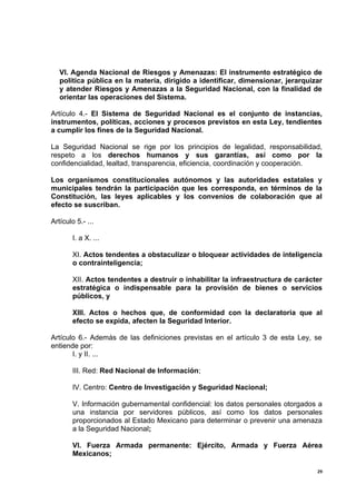 VI. Agenda Nacional de Riesgos y Amenazas: El instrumento estratégico de
   política pública en la materia, dirigido a identificar, dimensionar, jerarquizar
   y atender Riesgos y Amenazas a la Seguridad Nacional, con la finalidad de
   orientar las operaciones del Sistema.

Artículo 4.- El Sistema de Seguridad Nacional es el conjunto de instancias,
instrumentos, políticas, acciones y procesos previstos en esta Ley, tendientes
a cumplir los fines de la Seguridad Nacional.

La Seguridad Nacional se rige por los principios de legalidad, responsabilidad,
respeto a los derechos humanos y sus garantías, así como por la
confidencialidad, lealtad, transparencia, eficiencia, coordinación y cooperación.

Los organismos constitucionales autónomos y las autoridades estatales y
municipales tendrán la participación que les corresponda, en términos de la
Constitución, las leyes aplicables y los convenios de colaboración que al
efecto se suscriban.

Artículo 5.- ...

        I. a X. ...

        XI. Actos tendentes a obstaculizar o bloquear actividades de inteligencia
        o contrainteligencia;

        XII. Actos tendentes a destruir o inhabilitar la infraestructura de carácter
        estratégica o indispensable para la provisión de bienes o servicios
        públicos, y

        XIII. Actos o hechos que, de conformidad con la declaratoria que al
        efecto se expida, afecten la Seguridad Interior.

Artículo 6.- Además de las definiciones previstas en el artículo 3 de esta Ley, se
entiende por:
       I. y II. ...

        III. Red: Red Nacional de Información;

        IV. Centro: Centro de Investigación y Seguridad Nacional;

        V. Información gubernamental confidencial: los datos personales otorgados a
        una instancia por servidores públicos, así como los datos personales
        proporcionados al Estado Mexicano para determinar o prevenir una amenaza
        a la Seguridad Nacional;

        VI. Fuerza Armada permanente: Ejército, Armada y Fuerza Aérea
        Mexicanos;

                                                                                  29
 