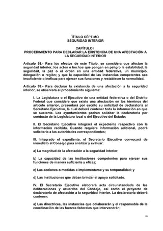 TÍTULO SÉPTIMO
                            SEGURIDAD INTERIOR

                          CAPÍTULO I
PROCEDIMIENTO PARA DECLARAR LA EXISTENCIA DE UNA AFECTACIÓN A
                    LA SEGURIDAD INTERIOR

Artículo 68.- Para los efectos de este Título, se considera que afectan la
seguridad interior, los actos o hechos que pongan en peligro la estabilidad, la
seguridad, la paz o el orden en una entidad federativa, un municipio,
delegación o región; y que la capacidad de las instancias competentes sea
insuficiente o ineficaz para ejercer sus funciones y restablecer la normalidad.

Artículo 69.- Para declarar la existencia de una afectación a la seguridad
interior, se observará el procedimiento siguiente:

      I. La Legislatura o el Ejecutivo de una entidad federativa o del Distrito
      Federal que considere que existe una afectación en los términos del
      artículo anterior, presentará por escrito su solicitud de declaratoria al
      Secretario Ejecutivo, la cual deberá contener toda la información en que
      se sustente. Los ayuntamientos podrán solicitar la declaratoria por
      conducto de la Legislatura local o del Ejecutivo del Estado;

      II. El Secretario Ejecutivo integrará el expediente respectivo con la
      información recibida. Cuando requiera información adicional, podrá
      solicitarla a las autoridades correspondientes;

      III. Integrado el expediente, el Secretario Ejecutivo convocará de
      inmediato al Consejo para analizar y evaluar:

      a) La magnitud de la afectación a la seguridad interior;

      b) La capacidad de las instituciones competentes para ejercer sus
      funciones de manera suficiente y eficaz;

      c) Las acciones o medidas a implementarse y su temporalidad; y

      d) Las instituciones que deban brindar el apoyo solicitado.

      IV. El Secretario Ejecutivo elaborará acta circunstanciada de las
      deliberaciones y acuerdos del Consejo, así como el proyecto de
      declaratoria de afectación a la seguridad interior. La declaratoria deberá
      contener:

      a) Las directrices, las instancias que colaborarán y el responsable de la
      coordinación de las fuerzas federales que intervendrán;

                                                                              35
 