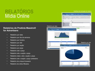 Relatórios do Predicta Maestro ®   for Advertisers  Relatório por data Relatório por dia da semana Relatório por horário Relatório por site Relatório por seção Relatório por peça Relatório site x peça Relatório site x seção x peça Relatório data x site x seção x peça Relatório site x seção x peça cartesiano Relatório de unique browsers Relatório de clicks filtrados Interface de extração de dados Relatório por data Relatório por site Mídia Online RELATÓRIOS 