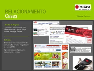Cases RELACIONAMENTO Aproximar o relacionamento com cliente final, com o qual só falava durante cobranças judiciais.  Cliente:  Tecnisa Solução:   Desenvolver uma série de canais de comunicação, de forma integrada entre si e com o CRM. Aproveitar este canal para gerar conhecimento e vendas. Desafio de Negócio:   