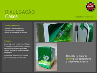 Cases DIVULGAÇÃO Divulgar o pré-lançamento do novo hidrotônico da empresa, através de formadores de opinião.  Empresa:  Coca-Cola Solução:   Enviar o produto em primeira mão para 9 blogueiros-chave no Brasil, para que experimentem antes dos demais e tenham vontade de comentar sobre o lançamento. Fornecendo conteúdos que possam gerar a viralização da campanha. Desafio de Negócio:   Obtenção no Brasil de  16.400  posts comentando o lançamento e a ação 