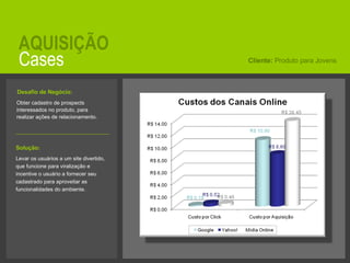 Cases AQUISIÇÃO Obter cadastro de prospects interessados no produto, para realizar ações de relacionamento.  Cliente:  Produto para Jovens Solução:   Levar os usuários a um site divertido, que funcione para viralização e incentive o usuário a fornecer seu cadastrado para aproveitar as funcionalidades do ambiente. Desafio de Negócio:   