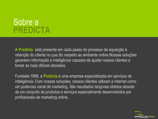Sobre a PREDICTA A Predicta   está presente em cada passo do processo de aquisição e retenção do cliente no que diz respeito ao ambiente online.Nossas soluções garantem informação e inteligência capazes de ajudar nossos clientes a tomar as mais difíceis decisões. Fundada 1999, a  Predicta  é uma empresa especializada em serviços de inteligência. Com nossas soluções, nossos clientes utilizam a Internet como um poderoso canal de marketing. São resultados tangíveis obtidos através de um conjunto de produtos e serviços especialmente desenvolvidos por profissionais de marketing online. 
