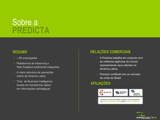 Sobre a PREDICTA Instructors in the only Web Analytics certification course sponsored by the  University of British Columbia  and the  University of California . AFILIAÇÕES RESUMO + 85 empregados Plataformas de Adserving e  Web Analytics totalmente integradas A maior estrutura de operações  online da America Latina Time  de Business Intelligence focado em transformar dados em informações estratégicas RELAÇÕES COMERCIAIS A Predicta trabalha em conjunto com  as melhores agências do mundo representando seus clientes na  América Latina. Parceira confiável com os veículos  de mídia do Brasil. 