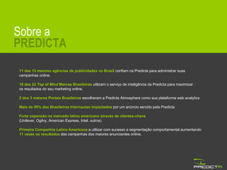 Sobre a PREDICTA 11 das 13 maiores agências de publicidades no Brasil  confiam   na Predicta para administrar suas campanhas online. 18 das 22  Top of Mind  Marcas Brasileiras  utilizam o serviço de inteligência da Predicta para maximizar  os resultados do seu marketing online. 2 dos 3 maiores Portais Brasileiros  escolheram a Predicta Atmosphere como sua plataforma web analytics Mais de 99% dos Brasileiros Internautas impactados  por um anúncio servido pela Predicta Forte expansão no mercado latino americano através de clientes-chave  (Unilever, Ogilvy, American Express, Intel, outros)  Primeira Companhia Latino Americana  a utilizar com sucesso a segmentação comportamental aumentando  11 vezes os resultados  das campanhas dos maiores anunciantes online. 