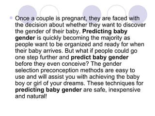 Once a couple is pregnant, they are faced with the decision about whether they want to discover the gender of their baby.  Predicting baby gender  is quickly becoming the majority as people want to be organized and ready for when their baby arrives. But what if people could go one step further and  predict baby gender  before they even conceive? The gender selection preconception methods are easy to use and will assist you with achieving the baby boy or girl of your dreams. These techniques for  predicting baby gender  are safe, inexpensive and natural! 
