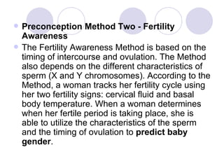 Preconception Method Two - Fertility Awareness The Fertility Awareness Method is based on the timing of intercourse and ovulation. The Method also depends on the different characteristics of sperm (X and Y chromosomes). According to the Method, a woman tracks her fertility cycle using her two fertility signs: cervical fluid and basal body temperature. When a woman determines when her fertile period is taking place, she is able to utilize the characteristics of the sperm and the timing of ovulation to  predict baby gender . 