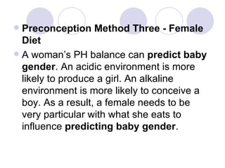 Preconception Method Three - Female Diet A woman’s PH balance can  predict baby gender . An acidic environment is more likely to produce a girl. An alkaline environment is more likely to conceive a boy. As a result, a female needs to be very particular with what she eats to influence  predicting baby gender . 