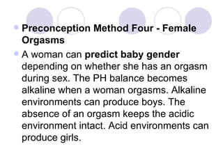 Preconception Method Four - Female Orgasms A woman can  predict baby gender  depending on whether she has an orgasm during sex. The PH balance becomes alkaline when a woman orgasms. Alkaline environments can produce boys. The absence of an orgasm keeps the acidic environment intact. Acid environments can produce girls. 