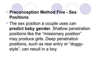 Preconception Method Five - Sex Positions The sex position a couple uses can  predict baby gender . Shallow penetration positions like the “missionary position” may produce girls. Deep penetration positions, such as rear entry or “doggy-style”, can result in a boy. 