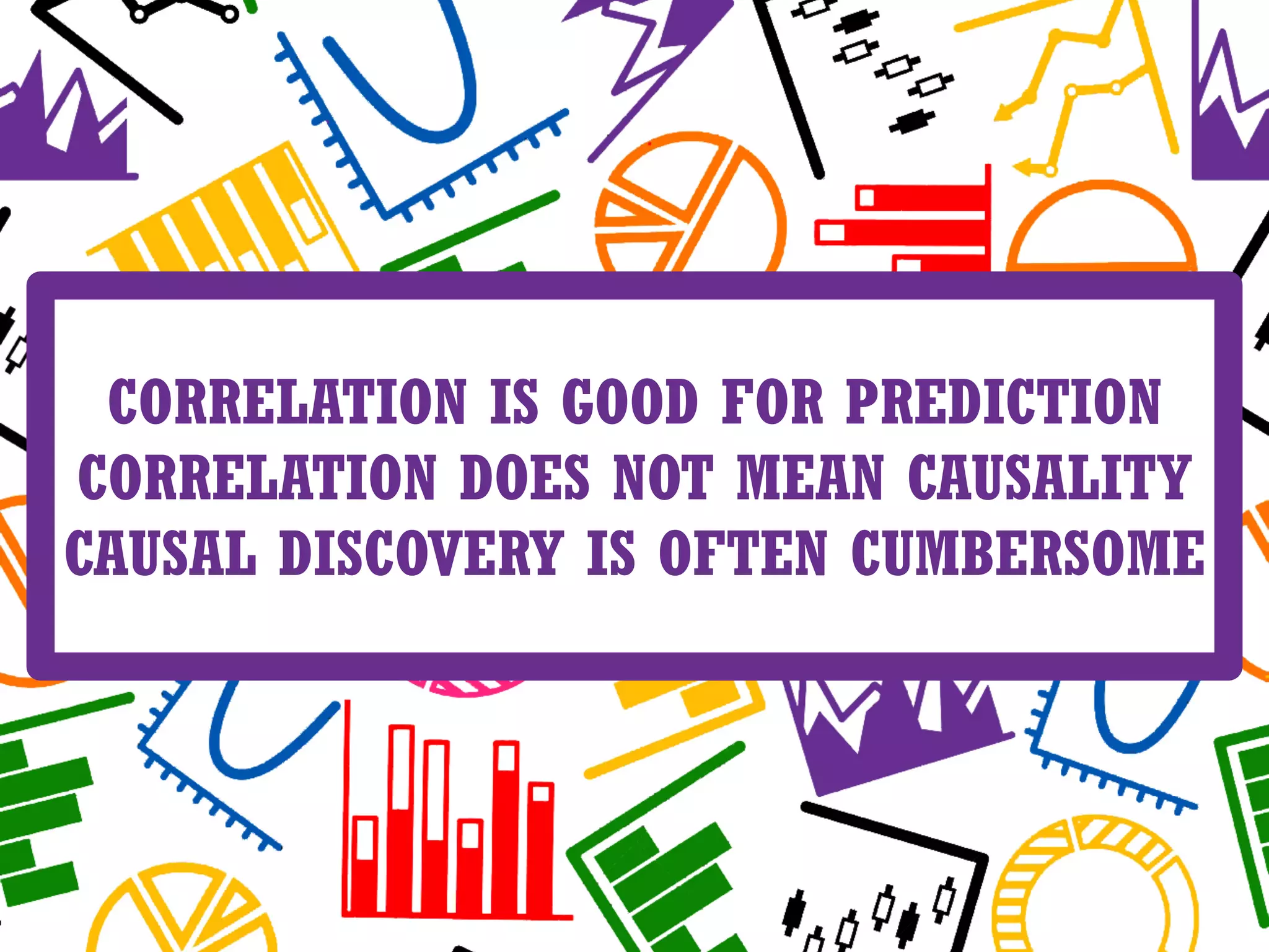 CORRELATION IS GOOD FOR PREDICTION
CORRELATION DOES NOT MEAN CAUSALITY
CAUSAL DISCOVERY IS OFTEN CUMBERSOME
 