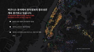 비즈니스 분석에서 위치정보의 중요성은
계속 증가하고 있습니다.
디지털 환경의 변화와 모바일 시대의 도래로
위치정보의 인식이 요구되고 있습니다.
NYC RENT STABILIZATION MAP
● IoT로 인한 대량의 센서데이터 발생
● 데이터 스토리지 접근성 향상
● 데이터 사이언티스트와 비즈니스 전문가의 권한
분산
 