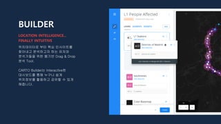 BUILDER
위치데이터로 부터 핵심 인사이트를
찾아내고 분석하고자 하는 유저와
분석가들을 위한 웹기반 Drag & Drop
분석 Tool.
CARTO Builder는 Interactive한
대시보드를 통해 누구나 쉽게
위치정보를 활용하고 공유할 수 있게
해줍니다.
LOCATION INTELLIGENCE...
FINALLY INTUITIVE
 