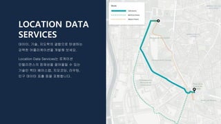 LOCATION DATA
SERVICES
데이터, 기술, 지도학의 결합으로 탄생하는
강력한 어플리케이션을 개발해 보세요.
Location Data Services는 로케이션
인텔리전스의 잠재성을 끌어올릴 수 있는
기술인 벡터 베이스맵, 지오코딩, 라우팅,
인구 데이터 표출 등을 포함합니다.
 