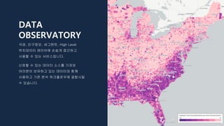 DATA
OBSERVATORY
국경, 인구정보, 세그멘트, High Level
위치데이터 레이어에 손쉽게 접근하고
사용할 수 있는 서비스입니다.
신뢰할 수 있는 데이터 소스를 가져와
여러분이 보유하고 있는 데이터와 함께
사용하고 기존 분석 워크플로우에 결합시킬
수 있습니다.
 