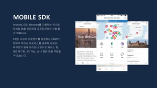 MOBILE SDK
Android, iOS, Windows를 지원하는 커스텀
모바일 맵을 온라인과 오프라인에서 사용 할
수 있습니다.
6천만 이상의 다운로드를 자랑하는 CARTO
SDK의 뛰어난 퍼포먼스를 경험해 보세요.
여러분의 앱에 온라인/오프라인 베이스 맵,
GIS 에디팅, 3D 기능, 실내 맵핑 등을 구현할
수 있습니다.
 