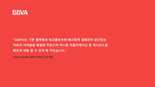 “CARTO는 기존 플랫폼과 워크플로우에 매끄럽게 결합되어 공간정보
처리의 어려움을 해결해 주었으며 커스텀 어플리케이션 및 대시보드를
빠르게 개발 할 수 있게 해 주었습니다.”
ELENA ALFARO, BBVA 데이터 & 분석팀
 