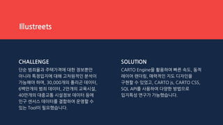 CHALLENGE
단순 범죄율과 주택가격에 대한 정보뿐만
아니라 특정입지에 대해 고차원적인 분석이
가능해야 하며, 30,000개의 폴리곤 데이터,
6백만개의 범죄 데이터, 2만개의 교육시설,
40만개의 대중교통 시설정보 데이터 등에
인구 센서스 데이터를 결합하여 운영할 수
있는 Tool이 필요했습니다.
SOLUTION
CARTO Engine을 활용하여 빠른 속도, 동적
레이어 랜더링, 매력적인 지도 디자인을
구현할 수 있었고, CARTO js, CARTO CSS,
SQL API를 사용하여 다양한 방법으로
입지특성 연구가 가능했습니다.
Illustreets
 
