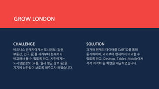 CHALLENGE
비즈니스 관계자에게는 도시정보 (상권,
부동산, 인구 등)를 과거부터 현재까지
비교해서 볼 수 있도록 하고, 시민에게는
도시생활정보 (교통, 월세 평균 정보 등)을
기기에 상관없이 보도록 해주고자 하였습니다.
SOLUTION
과거와 현재의 데이터를 CARTO를 통해
동기화하여, 과거부터 현재까지 비교할 수
있도록 하고, Desktop, Tablet, Mobile에서
각각 최적화 된 화면을 제공하였습니다.
GROW LONDON
 