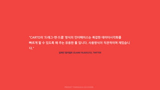 “CARTO의 ‘드래그-앤-드롭’ 방식의 인터페이스는 복잡한 데이터시각화를
빠르게 할 수 있도록 해 주는 유용한 툴 입니다. 사용방식이 직관적이며 재밌습니
다."
일레인 필라델포 (ELAINE FILADELFO), TWITTER
PREDICT THROUGH LOCATION
 