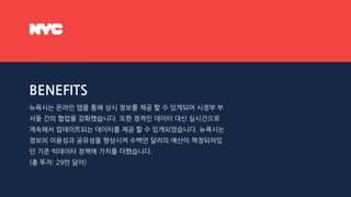BENEFITS
뉴욕시는 온라인 앱을 통해 상시 정보를 제공 할 수 있게되어 시정부 부
서들 간의 협업을 강화했습니다. 또한 정적인 데이터 대신 실시간으로
계속해서 업데이트되는 데이터를 제공 할 수 있게되었습니다. 뉴욕시는
정보의 이용성과 공유성을 향상시켜 수백만 달러의 예산이 책정되어있
던 기존 빅데이터 정책에 가치를 더했습니다.
(총 투자: 29만 달러)
 