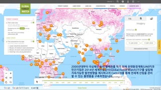 2000년대부터 극심해진 숲의 황폐화를 막기 위해 유엔환경계획(UNEP)과
민간기업은 2014년 세계산림감시(Global Forest Watch)기구를 설립해
지속가능한 발전방향을 제시하고자 CartoDB를 통해 전세계 산림을 관리
할 수 있는 플랫폼을 구축하였습니다.
 
