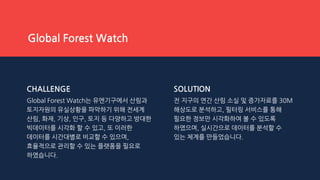 CHALLENGE
Global Forest Watch는 유엔기구에서 산림과
토지자원의 유실상황을 파악하기 위해 전세계
산림, 화재, 기상, 인구, 토지 등 다양하고 방대한
빅데이터를 시각화 할 수 있고, 또 이러한
데이터를 시간대별로 비교할 수 있으며,
효율적으로 관리할 수 있는 플랫폼을 필요로
하였습니다.
SOLUTION
전 지구의 연간 산림 소실 및 증가자료를 30M
해상도로 분석하고, 필터링 서비스를 통해
필요한 정보만 시각화하여 볼 수 있도록
하였으며, 실시간으로 데이터를 분석할 수
있는 체계를 만들었습니다.
Global Forest Watch
 