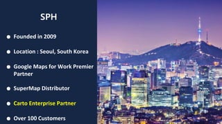 SPH
● Founded in 2009
● Location : Seoul, South Korea
● Google Maps for Work Premier
Partner
● SuperMap Distributor
● Carto Enterprise Partner
● Over 100 Customers
 