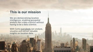 This is our mission
We are democratizing location
intelligence, enabling geospatial
analysis like a data scientist without
having to be a data scientist.
With Carto everybody can analyze,
visualize and extract valuable
insights on location data.
 