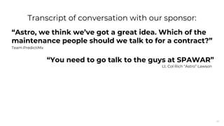 26
“Astro, we think we’ve got a great idea. Which of the
maintenance people should we talk to for a contract?”
Team PredictiMx
Transcript of conversation with our sponsor:
“You need to go talk to the guys at SPAWAR”
Lt. Col Rich “Astro” Lawson
 