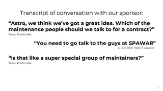27
“Astro, we think we’ve got a great idea. Which of the
maintenance people should we talk to for a contract?”
Team PredictiMx
“Is that like a super special group of maintainers?”
Team PredictiMx
Transcript of conversation with our sponsor:
“You need to go talk to the guys at SPAWAR”
Lt. Col Rich “Astro” Lawson
 