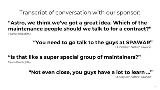 28
“Astro, we think we’ve got a great idea. Which of the
maintenance people should we talk to for a contract?”
Team PredictiMx
“You need to go talk to the guys at SPAWAR”
Lt. Col Rich “Astro” Lawson
“Is that like a super special group of maintainers?”
Team PredictiMx
“Not even close, you guys have a lot to learn ...”
Lt. Col Rich “Astro” Lawson
Transcript of conversation with our sponsor:
 