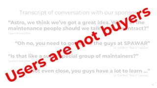29
“Astro, we think we’ve got a great idea. Which of the
maintenance people should we talk to for a contract?”
Team PredictiMx
“Oh no, you need to go talk to the guys at SPAWAR”
Lt. Col Rich “Astro” Lawson
“Is that like a super special group of maintainers?”
Team PredictiMx
“Not even close, you guys have a lot to learn ...”
Lt. Col Rich “Astro” Lawson
Transcript of conversation with our sponsor:
 