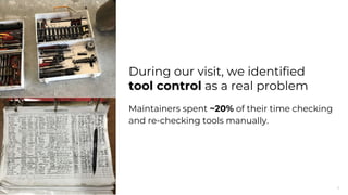 4
During our visit, we identified
tool control as a real problem
Maintainers spent ~20% of their time checking
and re-checking tools manually.
 